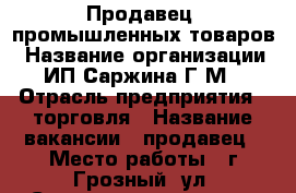 Продавец  промышленных товаров › Название организации ­ ИП Саржина Г.М. › Отрасль предприятия ­ торговля › Название вакансии ­ продавец › Место работы ­ г.Грозный, ул. Старосунженская 29 › Подчинение ­ Руководителю › Минимальный оклад ­ 23 000 › Максимальный оклад ­ 38 000 › Возраст от ­ 18 › Возраст до ­ 60 - Чеченская респ., Грозный г. Работа » Вакансии   